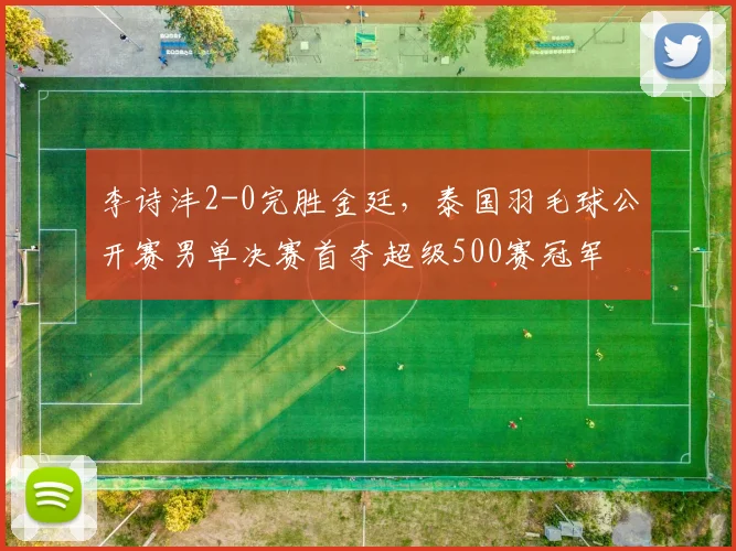 李诗沣2-0完胜金廷,泰国羽毛球公开赛男单决赛首夺超级500赛冠军