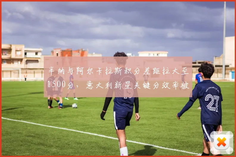 辛纳与阿尔卡拉斯积分差距拉大至1500分,意大利新星关键分效率被指被高估