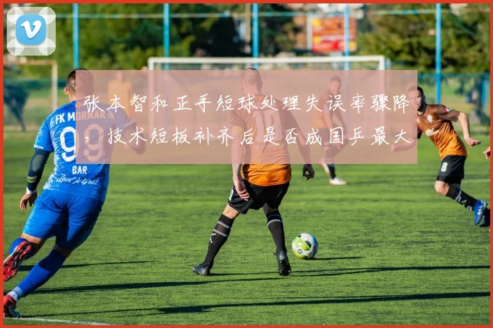 张本智和正手短球处理失误率骤降,技术短板补齐后是否成国乒最大威胁?