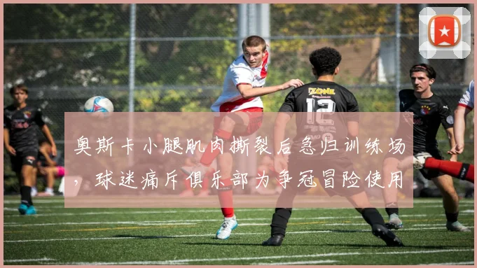 奥斯卡小腿肌肉撕裂后急归训练场,球迷痛斥俱乐部为争冠冒险使用